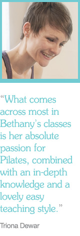 "What comes across most in Bethany's classes is her absolute passion for Pilates, combined with an in-depth knowledge and a lovely easy teaching style." Tiona Dewar