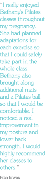 "I really enjoyed Bethany's Pilates classes throughout my pregnancy. She had planned adaptations for each exercise so that I could safely take part in the whole class. Bethany also brought along additional mats and a Pilates ball so that I would be comfortable. I noticed a real improvement in my posture and lower back strength. I would highly recommend her classes to others."   Fran Erwes